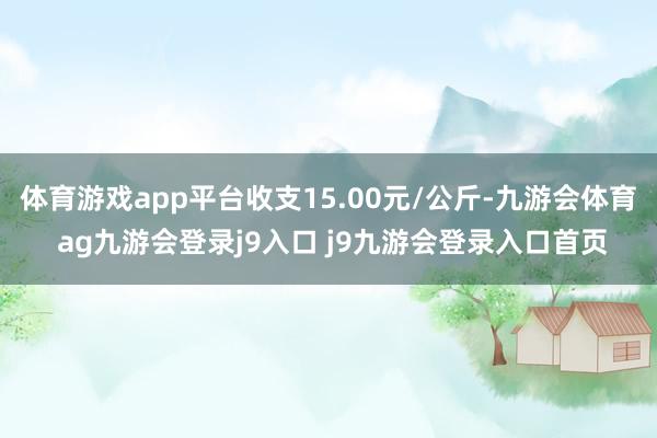体育游戏app平台收支15.00元/公斤-九游会体育 ag九游会登录j9入口 j9九游会登录入口首页