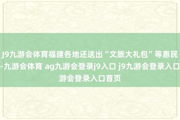 J9九游会体育福建各地还送出“文旅大礼包”等惠民法子-九游会体育 ag九游会登录j9入口 j9九游会登录入口首页