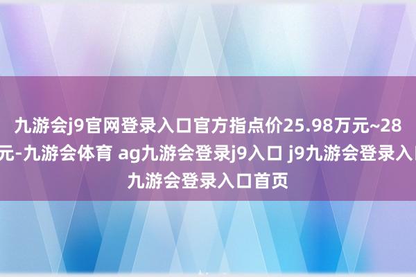九游会j9官网登录入口官方指点价25.98万元~28.98万元-九游会体育 ag九游会登录j9入口 j9九游会登录入口首页