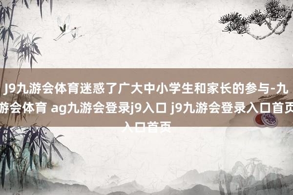 J9九游会体育迷惑了广大中小学生和家长的参与-九游会体育 ag九游会登录j9入口 j9九游会登录入口首页