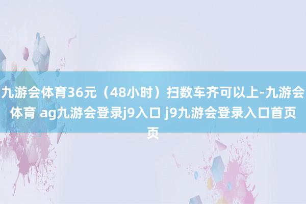 九游会体育36元（48小时）扫数车齐可以上-九游会体育 ag九游会登录j9入口 j9九游会登录入口首页