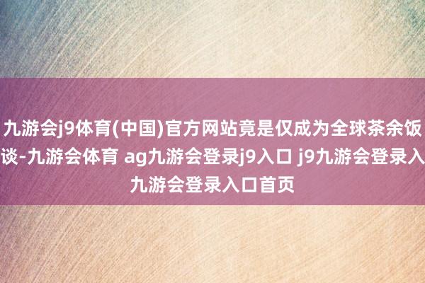 九游会j9体育(中国)官方网站竟是仅成为全球茶余饭后的笑谈-九游会体育 ag九游会登录j9入口 j9九游会登录入口首页