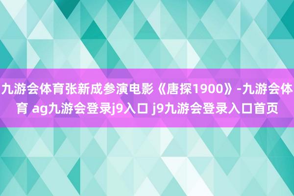 九游会体育张新成参演电影《唐探1900》-九游会体育 ag九游会登录j9入口 j9九游会登录入口首页