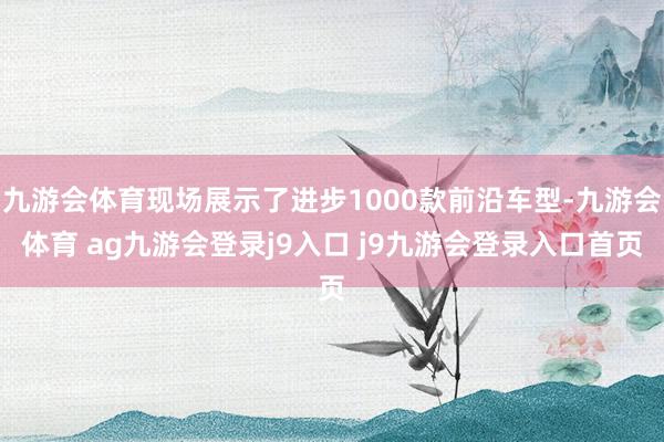 九游会体育现场展示了进步1000款前沿车型-九游会体育 ag九游会登录j9入口 j9九游会登录入口首页