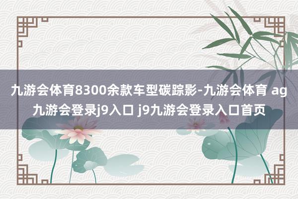 九游会体育8300余款车型碳踪影-九游会体育 ag九游会登录j9入口 j9九游会登录入口首页