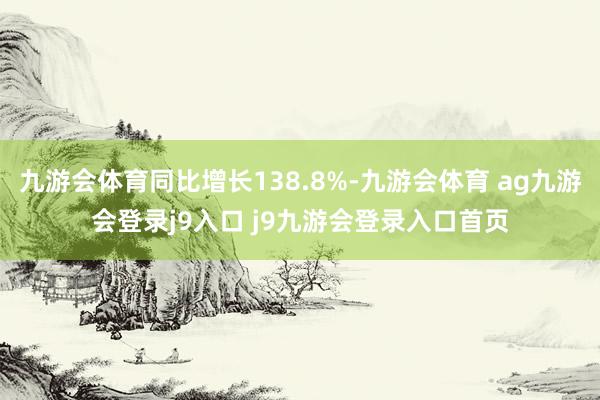 九游会体育同比增长138.8%-九游会体育 ag九游会登录j9入口 j9九游会登录入口首页