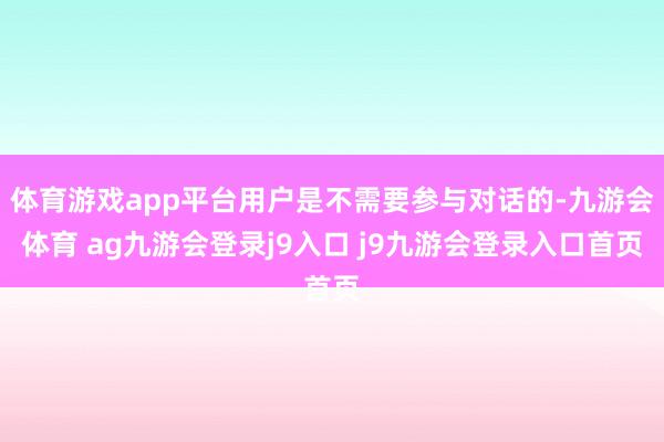 体育游戏app平台用户是不需要参与对话的-九游会体育 ag九游会登录j9入口 j9九游会登录入口首页