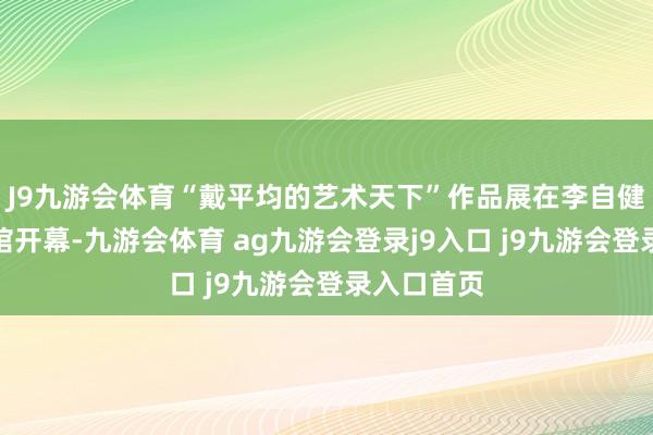 J9九游会体育“戴平均的艺术天下”作品展在李自健好意思术馆开幕-九游会体育 ag九游会登录j9入口 j9九游会登录入口首页