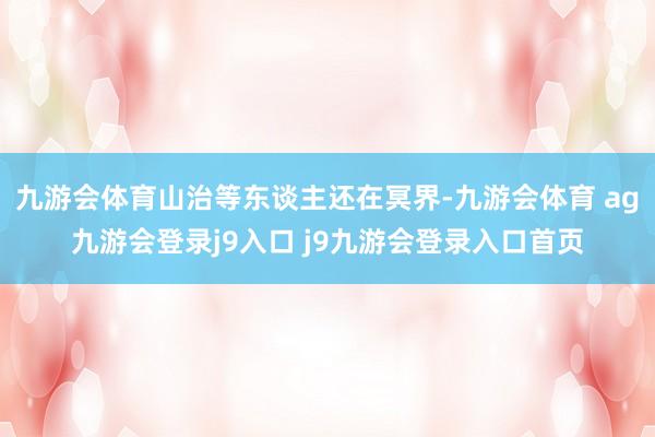 九游会体育山治等东谈主还在冥界-九游会体育 ag九游会登录j9入口 j9九游会登录入口首页