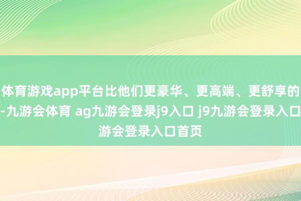 体育游戏app平台比他们更豪华、更高端、更舒享的定位-九游会体育 ag九游会登录j9入口 j9九游会登录入口首页