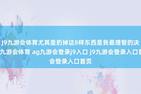 J9九游会体育尤其是扔掉这8样东西是我最理智的决定-九游会体育 ag九游会登录j9入口 j9九游会登录入口首页