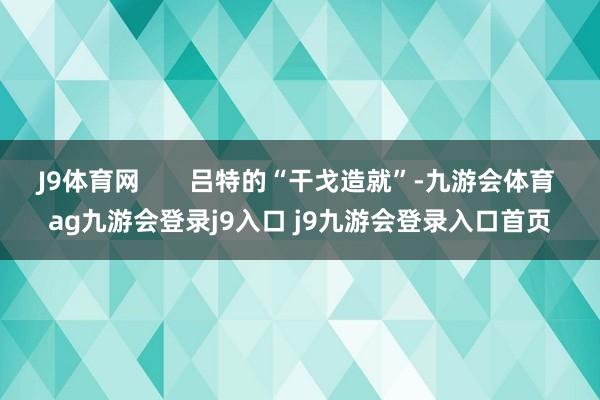 J9体育网       吕特的“干戈造就”-九游会体育 ag九游会登录j9入口 j9九游会登录入口首页