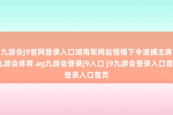 九游会j9官网登录入口湖南军阀赵恒惕下令逮捕主席-九游会体育 ag九游会登录j9入口 j9九游会登录入口首页
