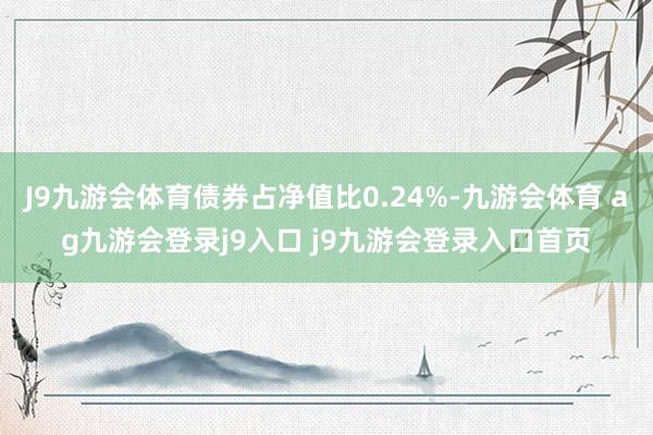J9九游会体育债券占净值比0.24%-九游会体育 ag九游会登录j9入口 j9九游会登录入口首页