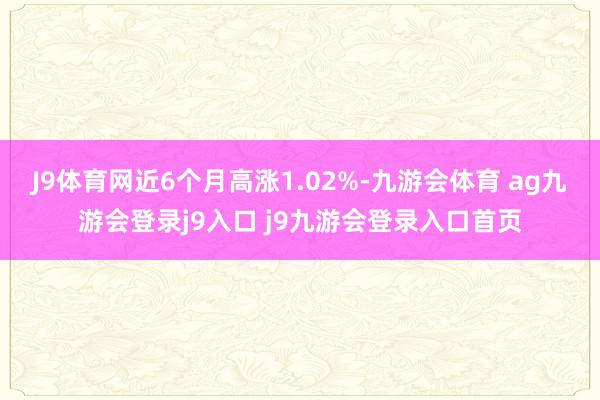 J9体育网近6个月高涨1.02%-九游会体育 ag九游会登录j9入口 j9九游会登录入口首页