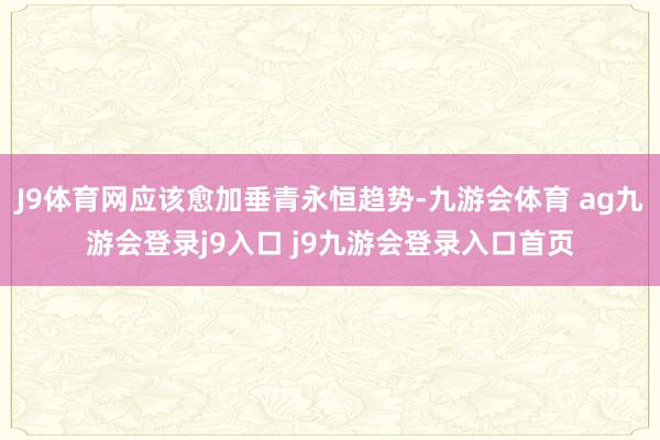 J9体育网应该愈加垂青永恒趋势-九游会体育 ag九游会登录j9入口 j9九游会登录入口首页