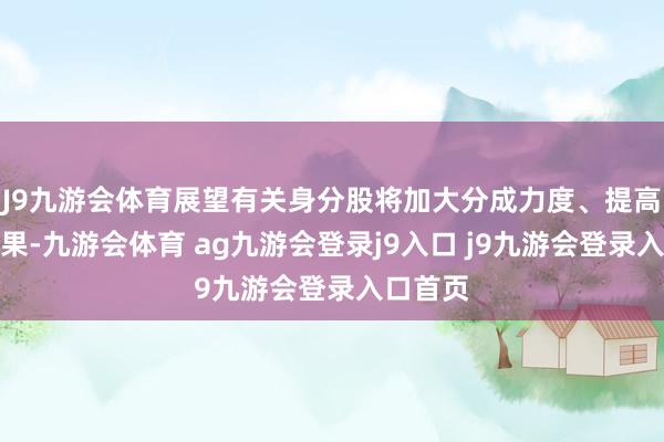 J9九游会体育展望有关身分股将加大分成力度、提高运营成果-九游会体育 ag九游会登录j9入口 j9九游会登录入口首页