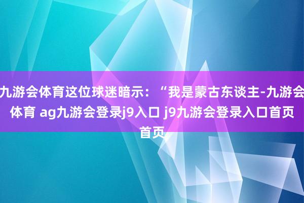 九游会体育这位球迷暗示：“我是蒙古东谈主-九游会体育 ag九游会登录j9入口 j9九游会登录入口首页
