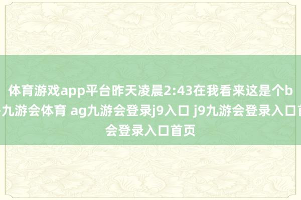 体育游戏app平台昨天凌晨2:43在我看来这是个bug-九游会体育 ag九游会登录j9入口 j9九游会登录入口首页