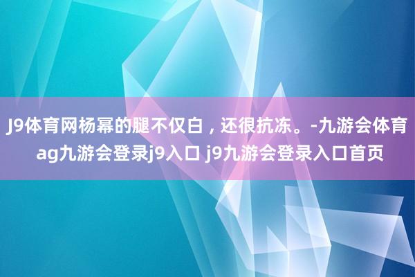 J9体育网杨幂的腿不仅白 , 还很抗冻。-九游会体育 ag九游会登录j9入口 j9九游会登录入口首页