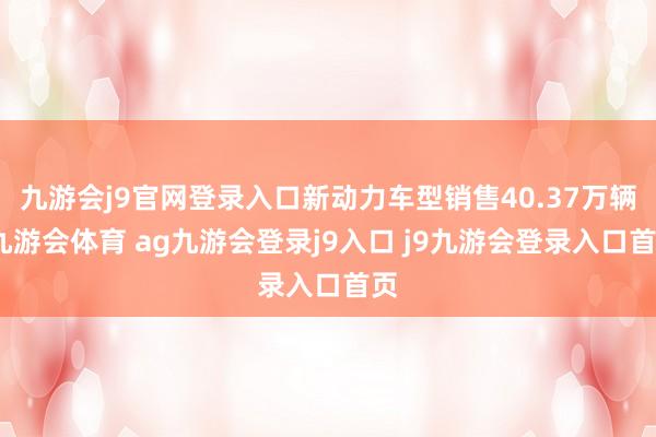 九游会j9官网登录入口新动力车型销售40.37万辆-九游会体育 ag九游会登录j9入口 j9九游会登录入口首页