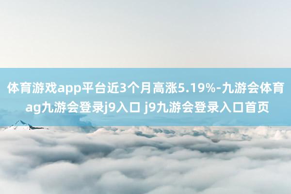 体育游戏app平台近3个月高涨5.19%-九游会体育 ag九游会登录j9入口 j9九游会登录入口首页