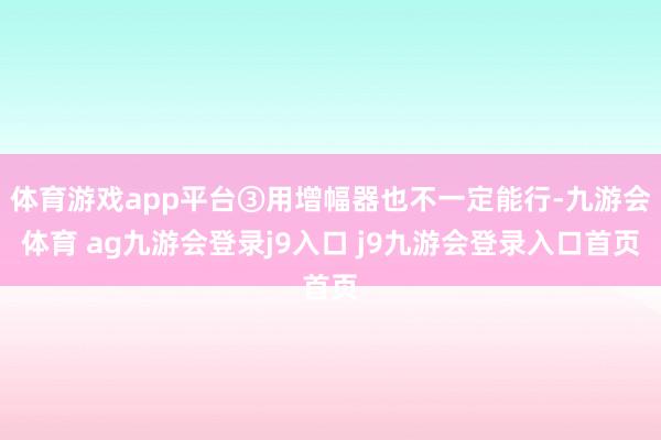 体育游戏app平台③用增幅器也不一定能行-九游会体育 ag九游会登录j9入口 j9九游会登录入口首页