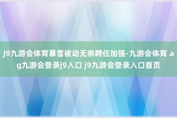 J9九游会体育暴雪被动无奈聘任加强-九游会体育 ag九游会登录j9入口 j9九游会登录入口首页