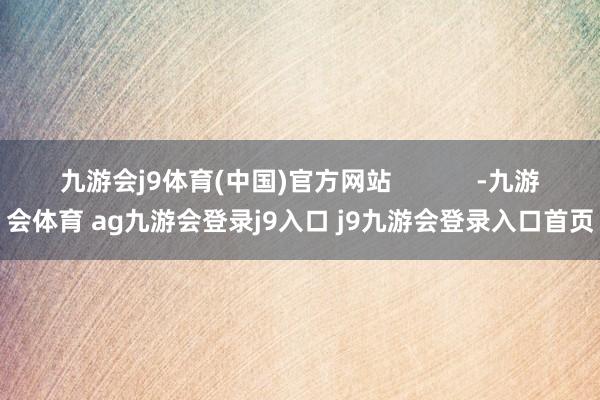 九游会j9体育(中国)官方网站            -九游会体育 ag九游会登录j9入口 j9九游会登录入口首页