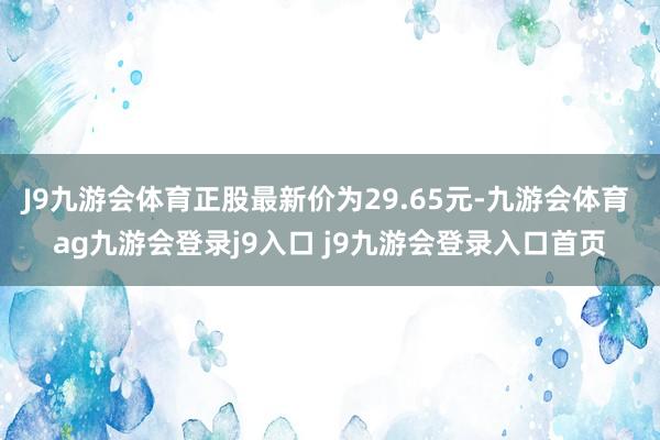 J9九游会体育正股最新价为29.65元-九游会体育 ag九游会登录j9入口 j9九游会登录入口首页