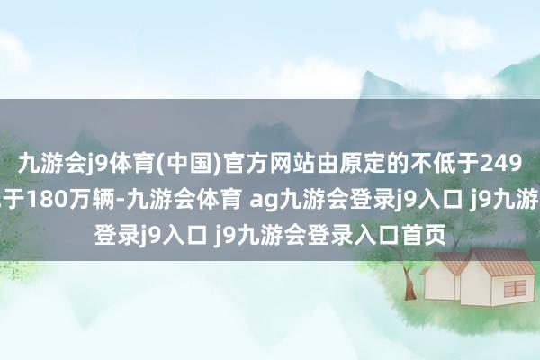 九游会j9体育(中国)官方网站由原定的不低于249万辆下调至不低于180万辆-九游会体育 ag九游会登录j9入口 j9九游会登录入口首页