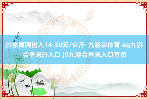 J9体育网出入14.30元/公斤-九游会体育 ag九游会登录j9入口 j9九游会登录入口首页