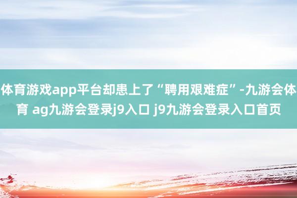 体育游戏app平台却患上了“聘用艰难症”-九游会体育 ag九游会登录j9入口 j9九游会登录入口首页
