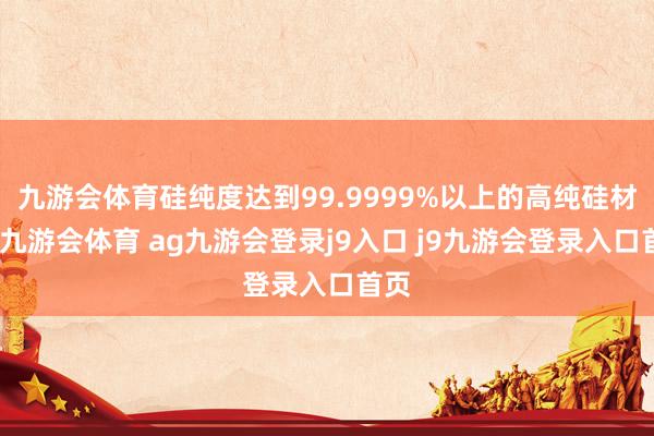 九游会体育硅纯度达到99.9999%以上的高纯硅材料-九游会体育 ag九游会登录j9入口 j9九游会登录入口首页