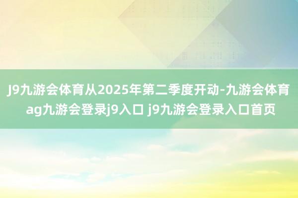 J9九游会体育从2025年第二季度开动-九游会体育 ag九游会登录j9入口 j9九游会登录入口首页