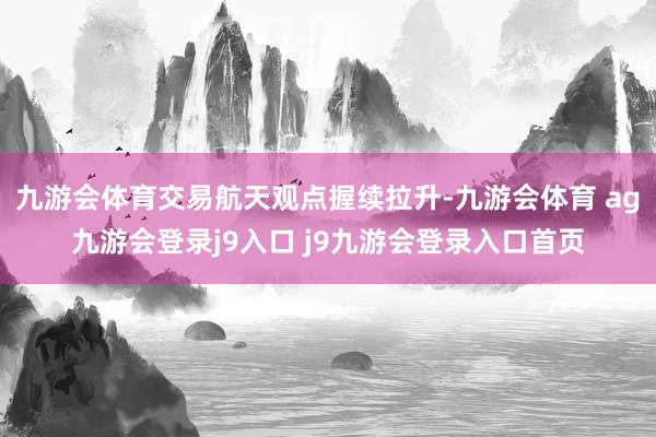 九游会体育交易航天观点握续拉升-九游会体育 ag九游会登录j9入口 j9九游会登录入口首页