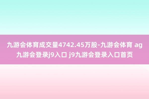 九游会体育成交量4742.45万股-九游会体育 ag九游会登录j9入口 j9九游会登录入口首页