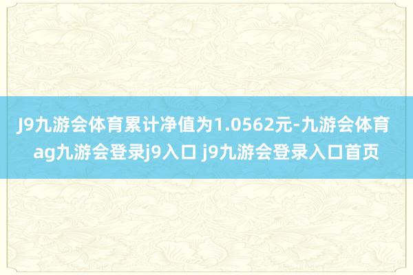 J9九游会体育累计净值为1.0562元-九游会体育 ag九游会登录j9入口 j9九游会登录入口首页