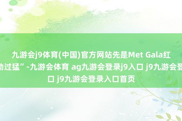 九游会j9体育(中国)官方网站先是Met Gala红毯被说“用劲过猛”-九游会体育 ag九游会登录j9入口 j9九游会登录入口首页