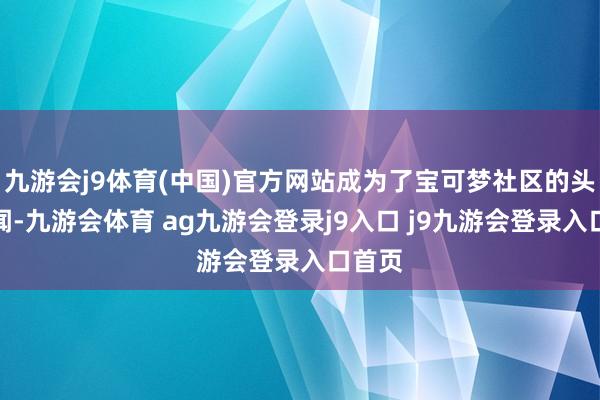 九游会j9体育(中国)官方网站成为了宝可梦社区的头条新闻-九游会体育 ag九游会登录j9入口 j9九游会登录入口首页