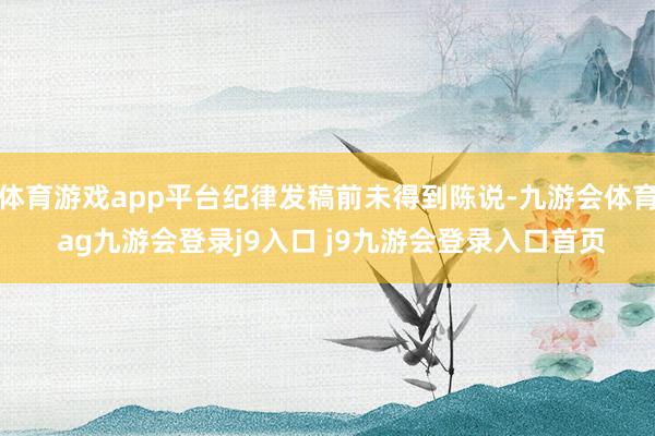 体育游戏app平台纪律发稿前未得到陈说-九游会体育 ag九游会登录j9入口 j9九游会登录入口首页