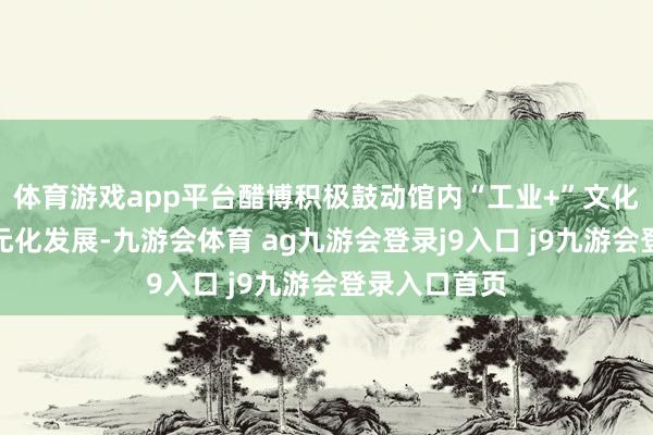 体育游戏app平台醋博积极鼓动馆内“工业+”文化赋能文旅多元化发展-九游会体育 ag九游会登录j9入口 j9九游会登录入口首页