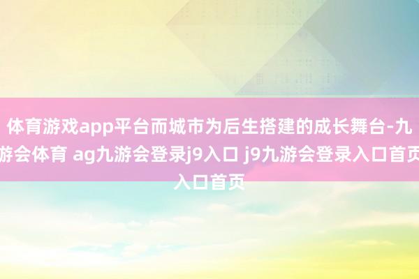 体育游戏app平台而城市为后生搭建的成长舞台-九游会体育 ag九游会登录j9入口 j9九游会登录入口首页