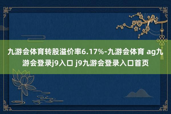 九游会体育转股溢价率6.17%-九游会体育 ag九游会登录j9入口 j9九游会登录入口首页