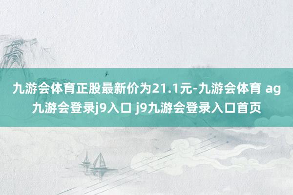 九游会体育正股最新价为21.1元-九游会体育 ag九游会登录j9入口 j9九游会登录入口首页