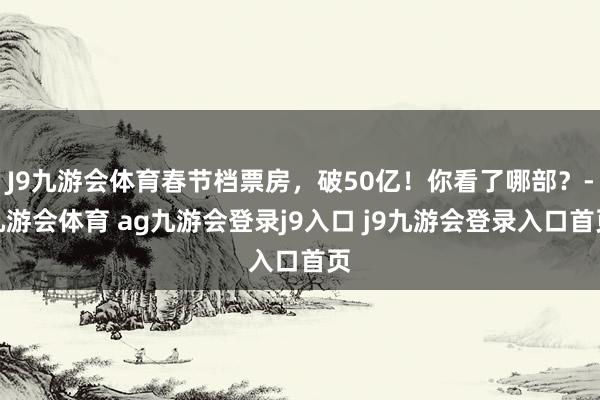J9九游会体育春节档票房，破50亿！你看了哪部？-九游会体育 ag九游会登录j9入口 j9九游会登录入口首页