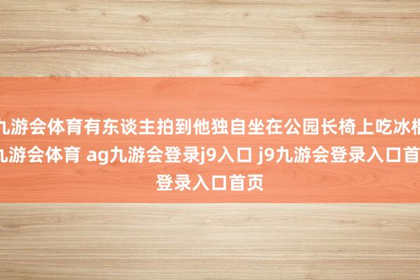九游会体育有东谈主拍到他独自坐在公园长椅上吃冰棍-九游会体育 ag九游会登录j9入口 j9九游会登录入口首页