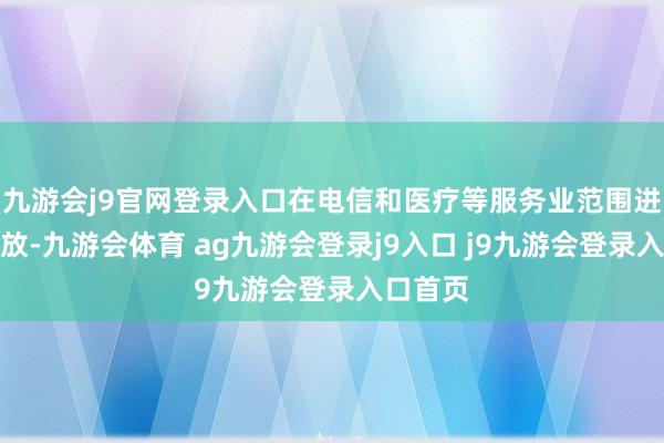 九游会j9官网登录入口在电信和医疗等服务业范围进一步绽放-九游会体育 ag九游会登录j9入口 j9九游会登录入口首页