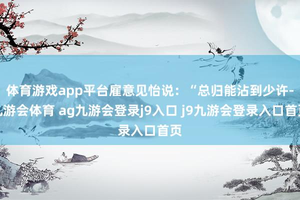 体育游戏app平台雇意见怡说:“总归能沾到少许-九游会体育 ag九游会登录j9入口 j9九游会登录入口首页