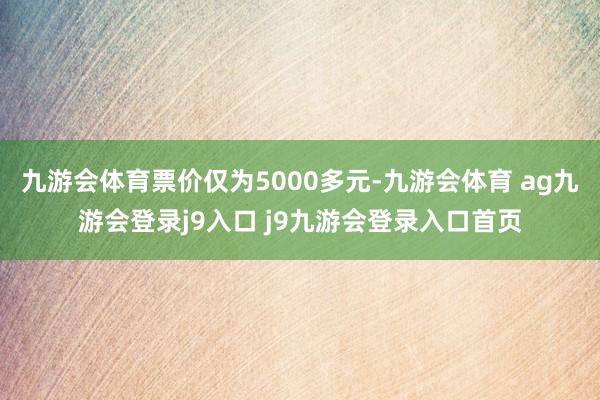 九游会体育票价仅为5000多元-九游会体育 ag九游会登录j9入口 j9九游会登录入口首页